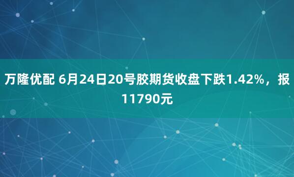 万隆优配 6月24日20号胶期货收盘下跌1.42%，报11790元