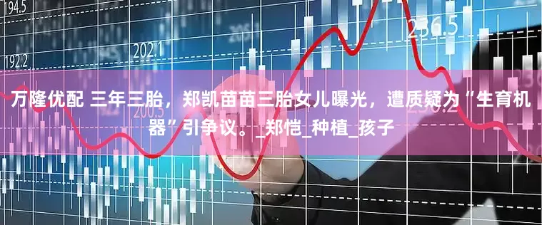 万隆优配 三年三胎，郑凯苗苗三胎女儿曝光，遭质疑为“生育机器”引争议。_郑恺_种植_孩子