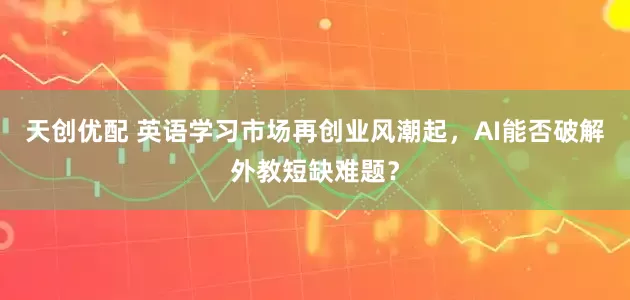 天创优配 英语学习市场再创业风潮起，AI能否破解外教短缺难题？