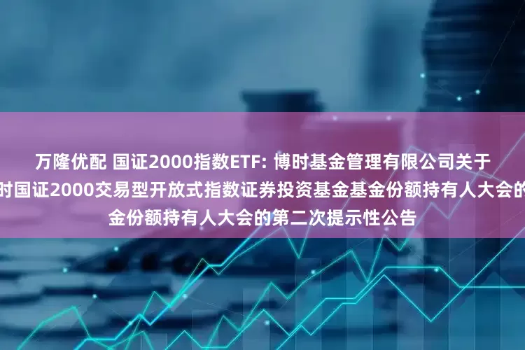 万隆优配 国证2000指数ETF: 博时基金管理有限公司关于以通讯方式召开博时国证2000交易型开放式指数证券投资基金基金份额持有人大会的第二次提示性公告