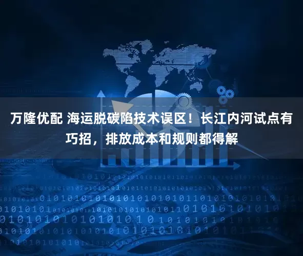万隆优配 海运脱碳陷技术误区！长江内河试点有巧招，排放成本和规则都得解