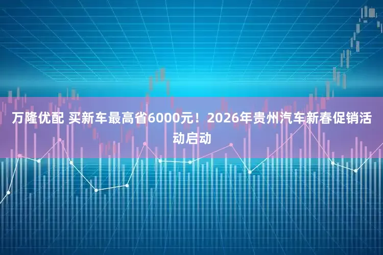 万隆优配 买新车最高省6000元！2026年贵州汽车新春促销活动启动