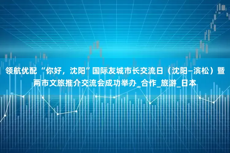 领航优配 “你好，沈阳”国际友城市长交流日（沈阳—滨松）暨两市文旅推介交流会成功举办_合作_旅游_日本