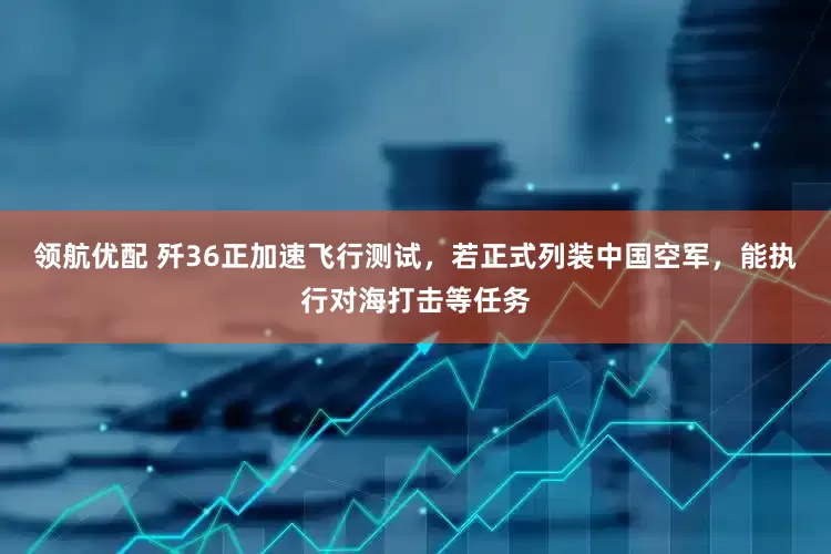 领航优配 歼36正加速飞行测试，若正式列装中国空军，能执行对海打击等任务
