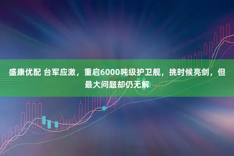 盛康优配 台军应激，重启6000吨级护卫舰，挑时候亮剑，但最大问题却仍无解