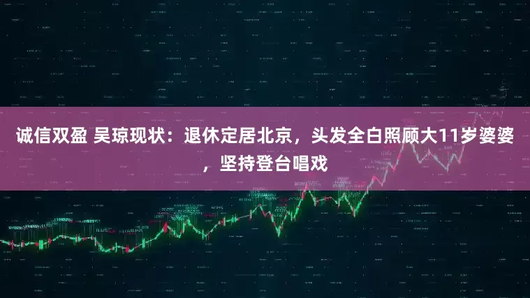 诚信双盈 吴琼现状：退休定居北京，头发全白照顾大11岁婆婆，坚持登台唱戏