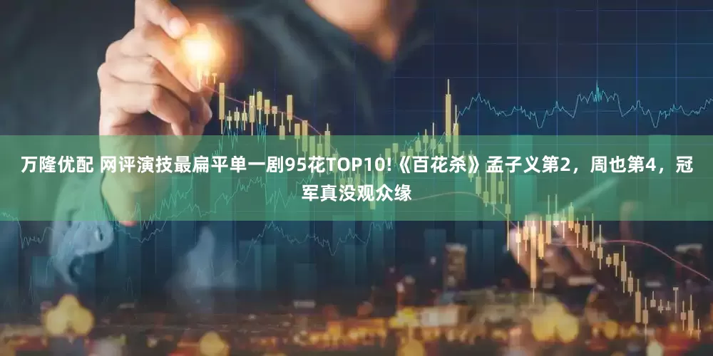 万隆优配 网评演技最扁平单一剧95花TOP10!《百花杀》孟子义第2，周也第4，冠军真没观众缘